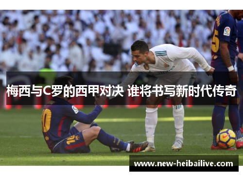 梅西与C罗的西甲对决 谁将书写新时代传奇 梅西与C罗的西甲对决 谁将书写新时代传奇