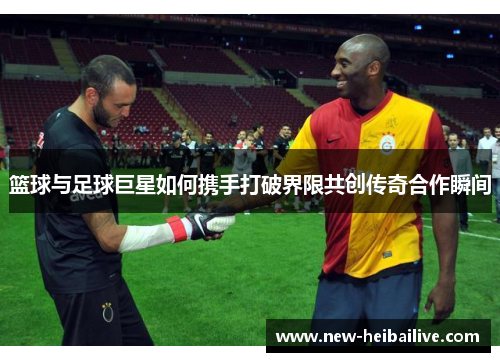 篮球与足球巨星如何携手打破界限共创传奇合作瞬间 篮球与足球巨星如何携手打破界限共创传奇合作瞬间